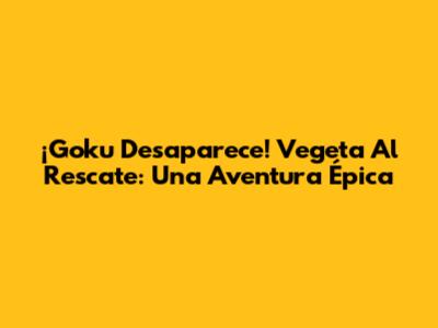 ¡Goku Desaparece! Vegeta Al Rescate: Una Aventura Épica