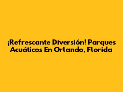 ¡Refrescante Diversión! Parques Acuáticos En Orlando, Florida