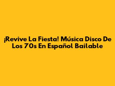 ¡Revive La Fiesta! Música Disco De Los 70s En Español Bailable