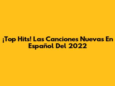 ¡Top Hits! Las Canciones Nuevas En Español Del 2022
