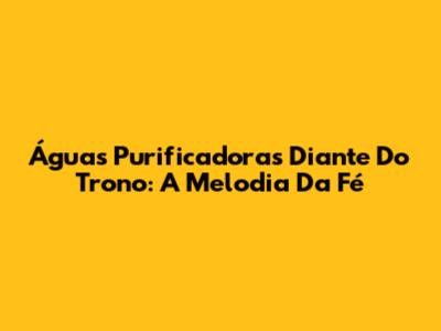 Águas Purificadoras Diante Do Trono: A Melodia Da Fé