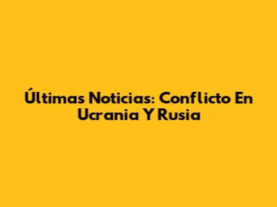 Últimas Noticias: Conflicto En Ucrania Y Rusia