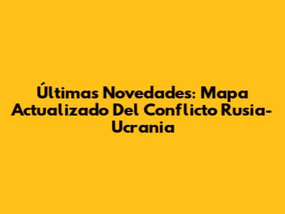 Últimas Novedades: Mapa Actualizado Del Conflicto Rusia-Ucrania
