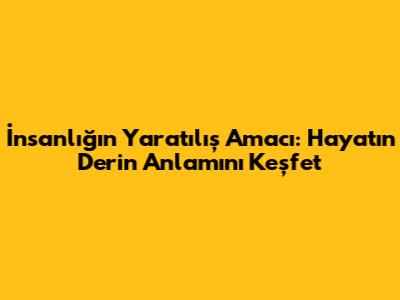 İnsanlığın Yaratılış Amacı: Hayatın Derin Anlamını Keşfet