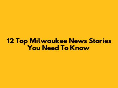 12 Top Milwaukee News Stories You Need To Know
