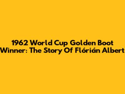 1962 World Cup Golden Boot Winner: The Story Of Flórián Albert