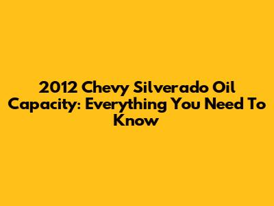 2012 Chevy Silverado Oil Capacity: Everything You Need To Know
