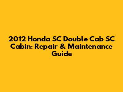 2012 Honda SC Double Cab SC Cabin: Repair & Maintenance Guide