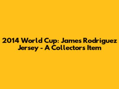 2014 World Cup: James Rodriguez Jersey - A Collector's Item