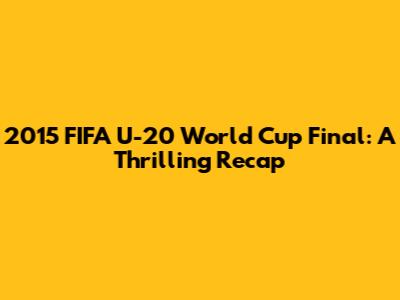 2015 FIFA U-20 World Cup Final: A Thrilling Recap