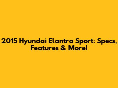 2015 Hyundai Elantra Sport: Specs, Features & More!