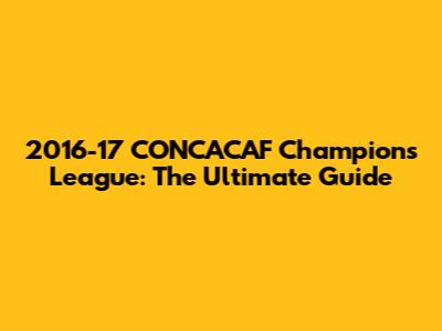2016-17 CONCACAF Champions League: The Ultimate Guide