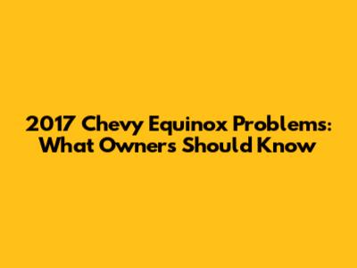 2017 Chevy Equinox Problems: What Owners Should Know