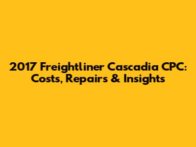 2017 Freightliner Cascadia CPC: Costs, Repairs & Insights