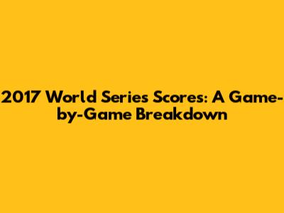 2017 World Series Scores: A Game-by-Game Breakdown