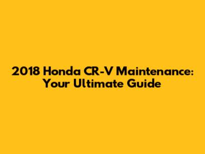 2018 Honda CR-V Maintenance: Your Ultimate Guide