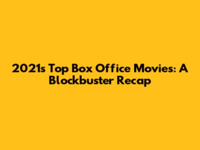 2021's Top Box Office Movies: A Blockbuster Recap