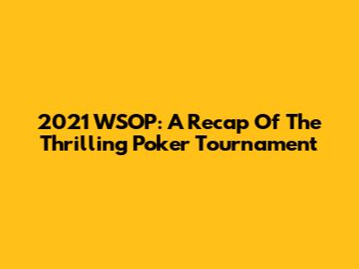2021 WSOP: A Recap Of The Thrilling Poker Tournament