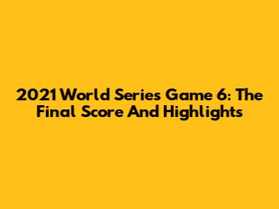 2021 World Series Game 6: The Final Score And Highlights