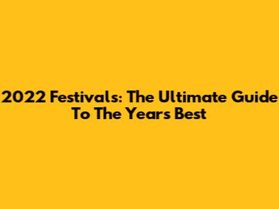 2022 Festivals: The Ultimate Guide To The Year's Best
