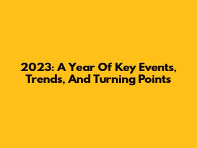 2023: A Year Of Key Events, Trends, And Turning Points