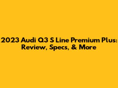 2023 Audi Q3 S Line Premium Plus: Review, Specs, & More