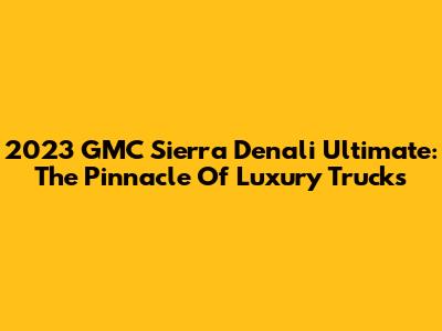 2023 GMC Sierra Denali Ultimate: The Pinnacle Of Luxury Trucks