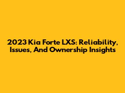 2023 Kia Forte LXS: Reliability, Issues, And Ownership Insights