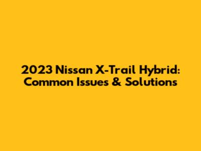 2023 Nissan X-Trail Hybrid: Common Issues & Solutions