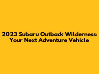 2023 Subaru Outback Wilderness: Your Next Adventure Vehicle
