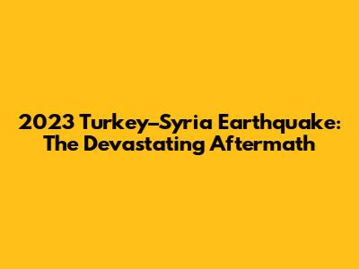 2023 Turkey–Syria Earthquake: The Devastating Aftermath