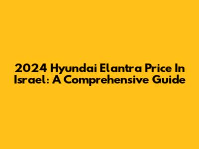2024 Hyundai Elantra Price In Israel: A Comprehensive Guide