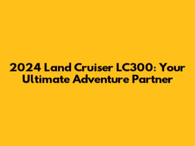 2024 Land Cruiser LC300: Your Ultimate Adventure Partner