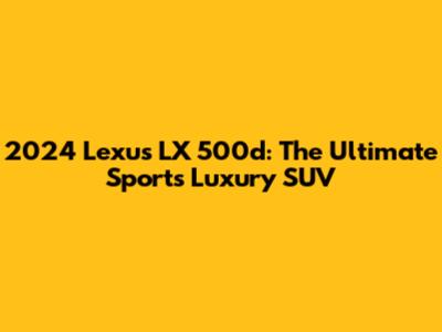 2024 Lexus LX 500d: The Ultimate Sports Luxury SUV