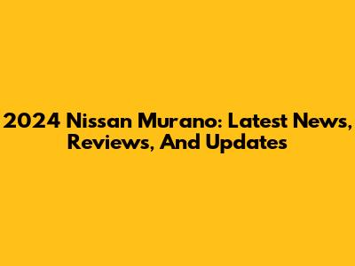 2024 Nissan Murano: Latest News, Reviews, And Updates
