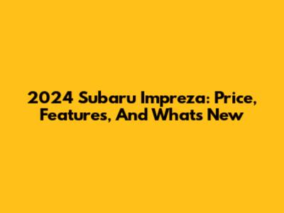 2024 Subaru Impreza: Price, Features, And What's New