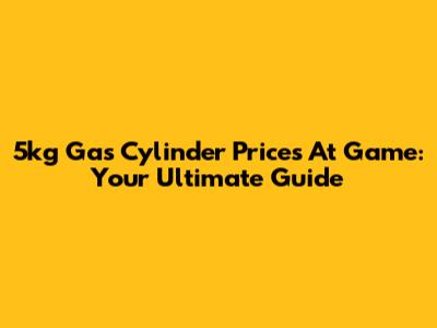 5kg Gas Cylinder Prices At Game: Your Ultimate Guide