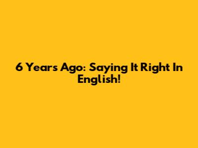 6 Years Ago: Saying It Right In English!
