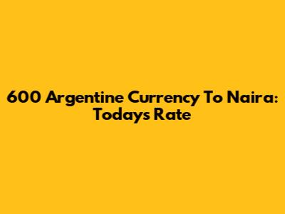600 Argentine Currency To Naira: Today's Rate