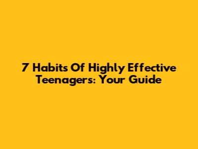 7 Habits Of Highly Effective Teenagers: Your Guide