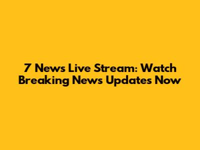 7 News Live Stream: Watch Breaking News Updates Now