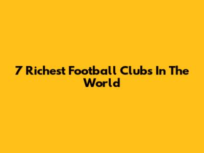 7 Richest Football Clubs In The World