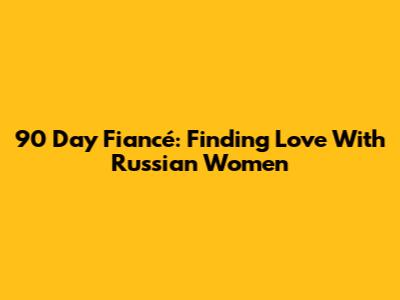 90 Day Fiancé: Finding Love With Russian Women
