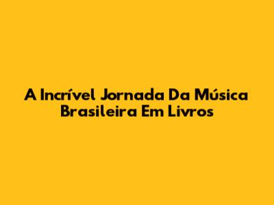 A Incrível Jornada Da Música Brasileira Em Livros