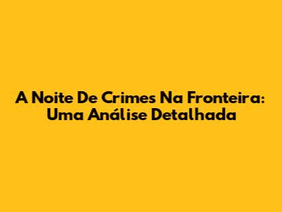 A Noite De Crimes Na Fronteira: Uma Análise Detalhada
