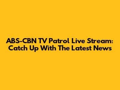 ABS-CBN TV Patrol Live Stream: Catch Up With The Latest News