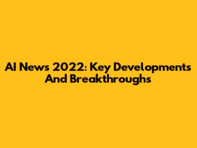 AI News 2022: Key Developments And Breakthroughs