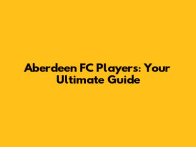 Aberdeen FC Players: Your Ultimate Guide