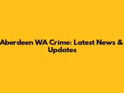 Aberdeen WA Crime: Latest News & Updates