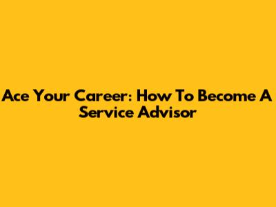 Ace Your Career: How To Become A Service Advisor